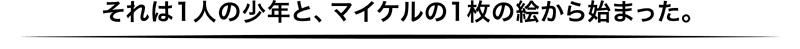 それは1人の少年と、マイケルの1枚の絵から始まった。